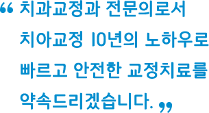 치아교정과 전문의로서 치아교정 10년의 노하우로 빠르고 안전한 교정치료를 약속드리겠습니다.